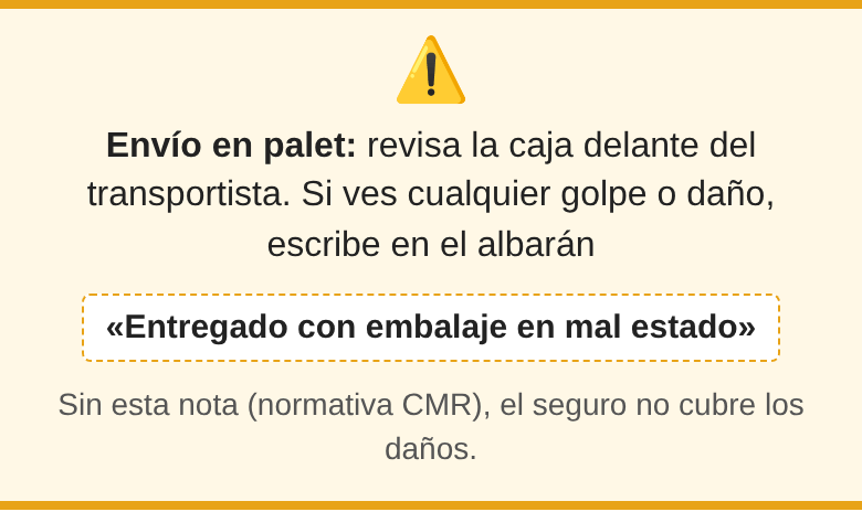 Envío en palet: revisa la caja delante del transportista. Si ves cualquier golpe o daño, escribe en el albarán «Entregado con embalaje en mal estado». Sin esta nota (normativa CMR), el seguro no cubre los daños.
